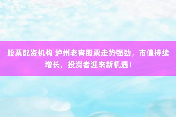 股票配资机构 泸州老窖股票走势强劲，市值持续增长，投资者迎来新机遇！