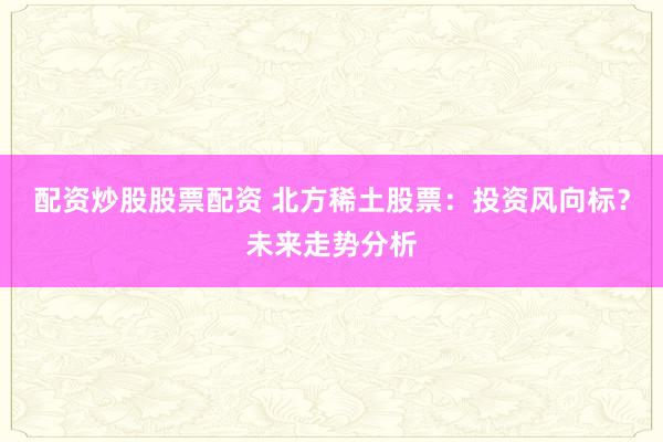 配资炒股股票配资 北方稀土股票：投资风向标？未来走势分析