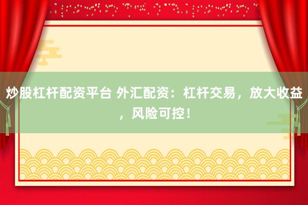 炒股杠杆配资平台 外汇配资：杠杆交易，放大收益，风险可控！
