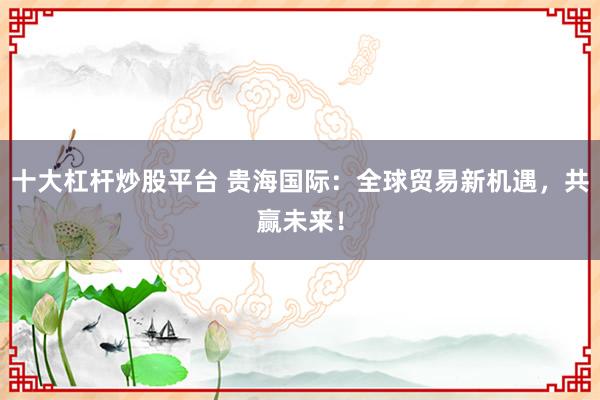 十大杠杆炒股平台 贵海国际：全球贸易新机遇，共赢未来！