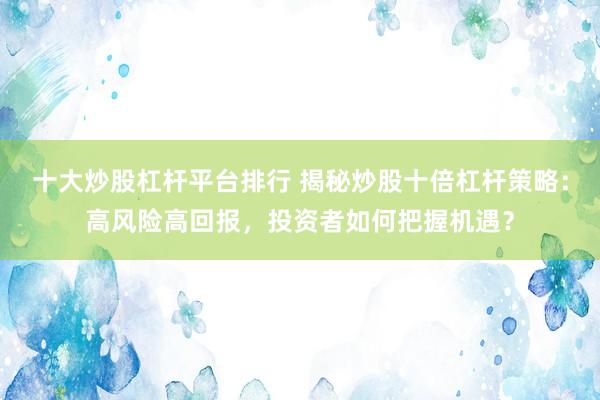 十大炒股杠杆平台排行 揭秘炒股十倍杠杆策略：高风险高回报，投资者如何把握机遇？