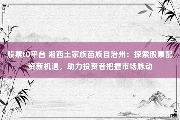 股票t0平台 湘西土家族苗族自治州：探索股票配资新机遇，助力投资者把握市场脉动