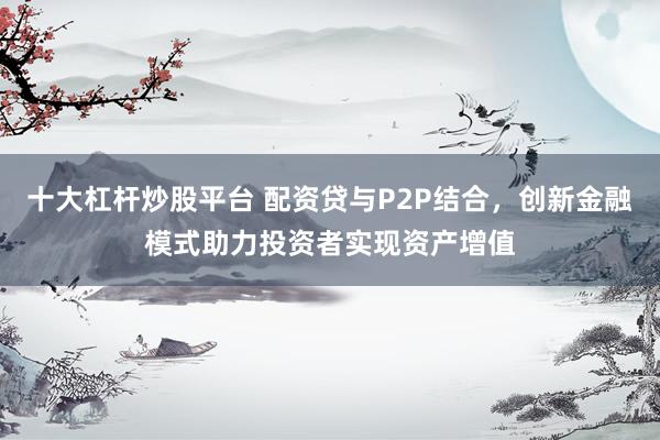 十大杠杆炒股平台 配资贷与P2P结合，创新金融模式助力投资者实现资产增值