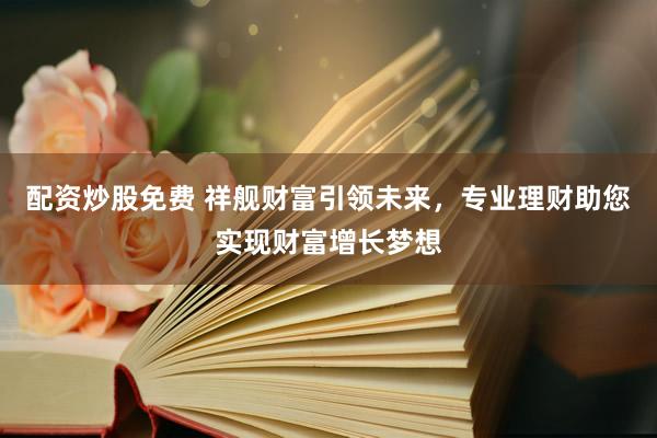配资炒股免费 祥舰财富引领未来，专业理财助您实现财富增长梦想