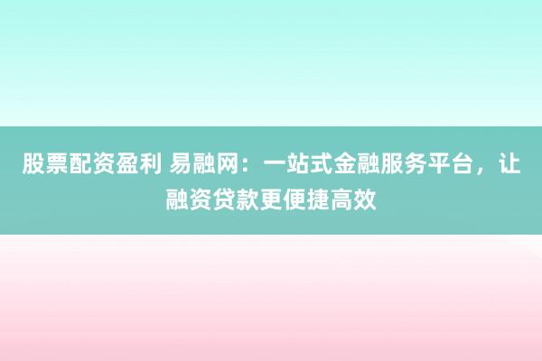 股票配资盈利 易融网：一站式金融服务平台，让融资贷款更便捷高效