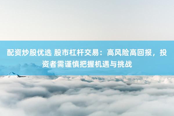 配资炒股优选 股市杠杆交易：高风险高回报，投资者需谨慎把握机遇与挑战