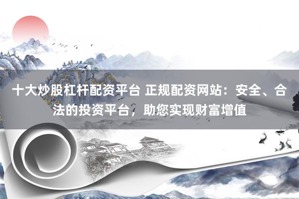 十大炒股杠杆配资平台 正规配资网站：安全、合法的投资平台，助您实现财富增值