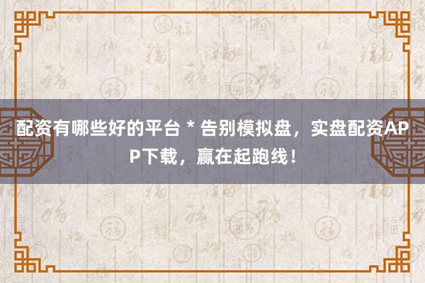 配资有哪些好的平台 * 告别模拟盘，实盘配资APP下载，赢在起跑线！
