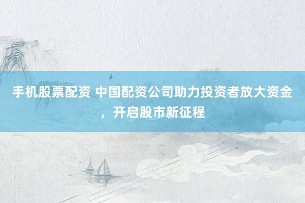手机股票配资 中国配资公司助力投资者放大资金，开启股市新征程