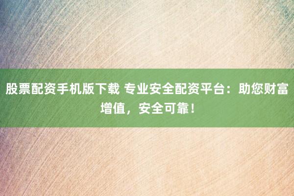股票配资手机版下载 专业安全配资平台：助您财富增值，安全可靠！
