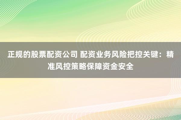 正规的股票配资公司 配资业务风险把控关键：精准风控策略保障资金安全