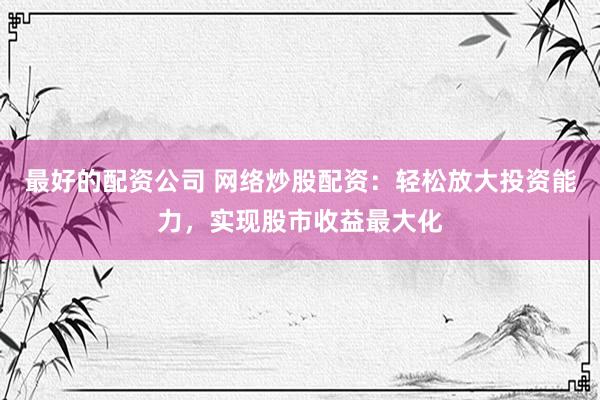 最好的配资公司 网络炒股配资：轻松放大投资能力，实现股市收益最大化