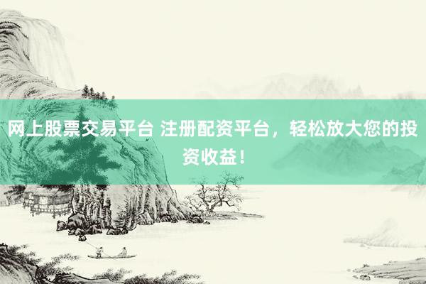 网上股票交易平台 注册配资平台，轻松放大您的投资收益！