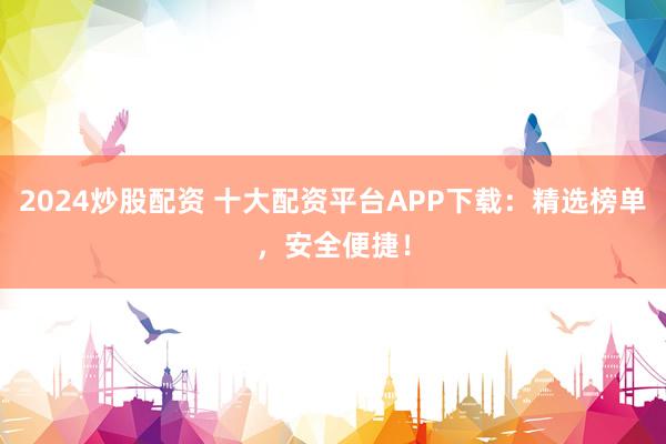 2024炒股配资 十大配资平台APP下载：精选榜单，安全便捷！