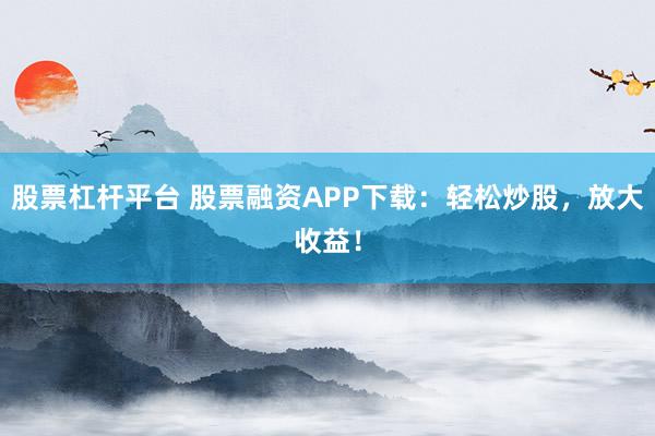 股票杠杆平台 股票融资APP下载：轻松炒股，放大收益！