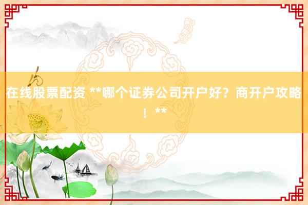 在线股票配资 **哪个证券公司开户好？商开户攻略！**