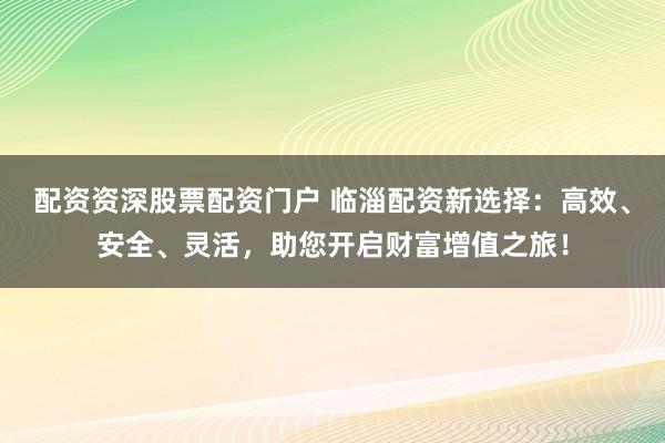 配资资深股票配资门户 临淄配资新选择：高效、安全、灵活，助您开启财富增值之旅！