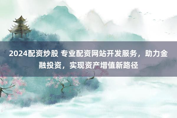 2024配资炒股 专业配资网站开发服务，助力金融投资，实现资产增值新路径
