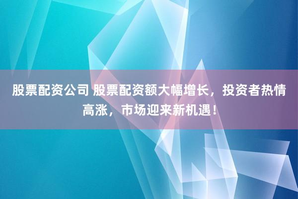 股票配资公司 股票配资额大幅增长，投资者热情高涨，市场迎来新机遇！