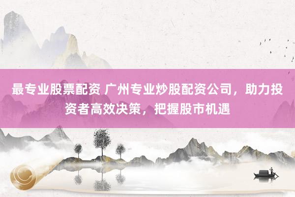 最专业股票配资 广州专业炒股配资公司，助力投资者高效决策，把握股市机遇