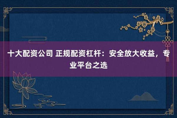 十大配资公司 正规配资杠杆：安全放大收益，专业平台之选