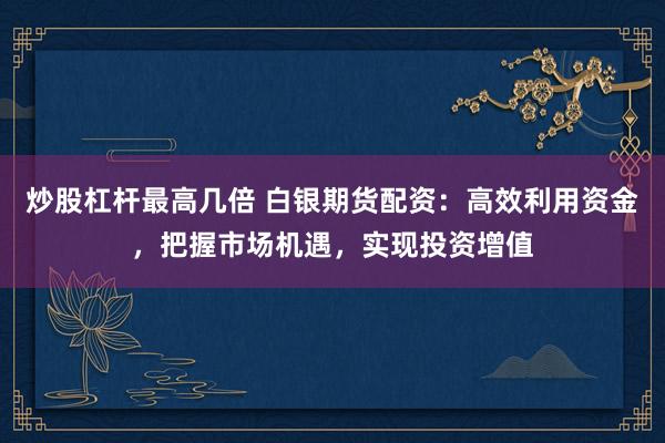 炒股杠杆最高几倍 白银期货配资：高效利用资金，把握市场机遇，实现投资增值