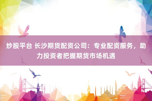 炒股平台 长沙期货配资公司：专业配资服务，助力投资者把握期货市场机遇