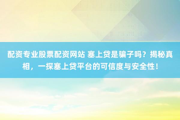 配资专业股票配资网站 塞上贷是骗子吗？揭秘真相，一探塞上贷平台的可信度与安全性！