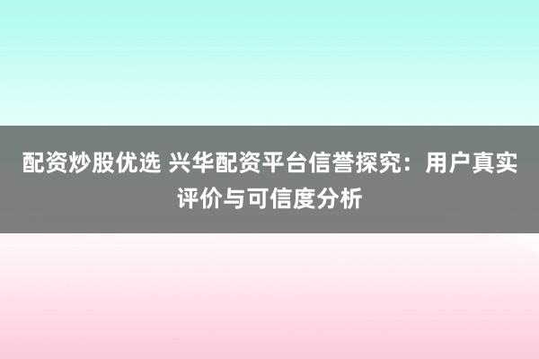 配资炒股优选 兴华配资平台信誉探究：用户真实评价与可信度分析