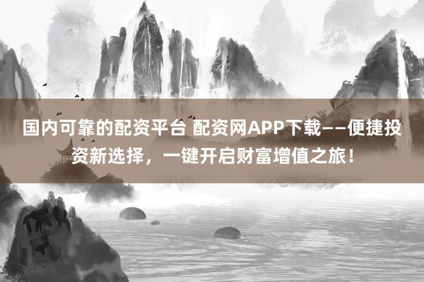 国内可靠的配资平台 配资网APP下载——便捷投资新选择，一键开启财富增值之旅！