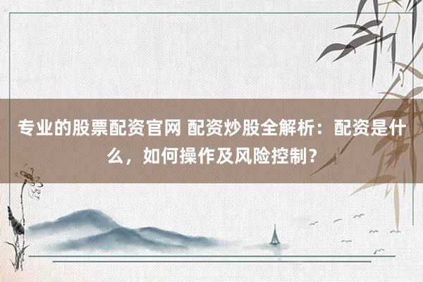 专业的股票配资官网 配资炒股全解析：配资是什么，如何操作及风险控制？