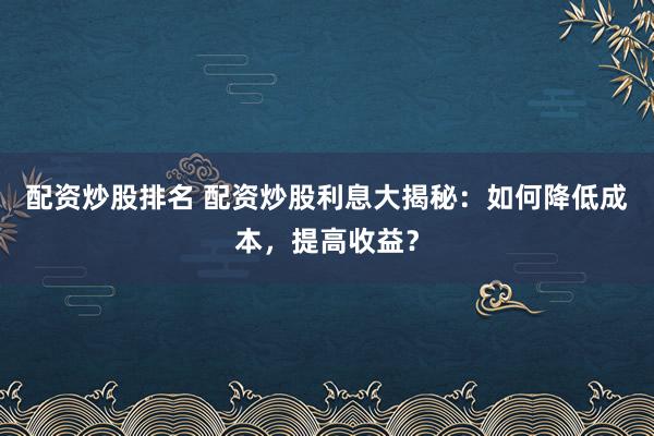 配资炒股排名 配资炒股利息大揭秘：如何降低成本，提高收益？