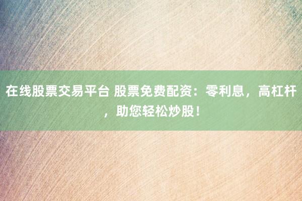 在线股票交易平台 股票免费配资：零利息，高杠杆，助您轻松炒股！