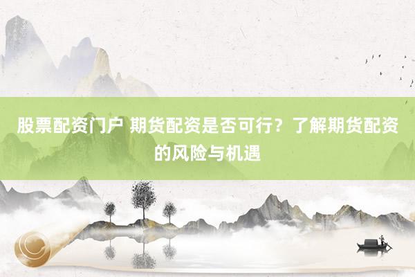 股票配资门户 期货配资是否可行？了解期货配资的风险与机遇