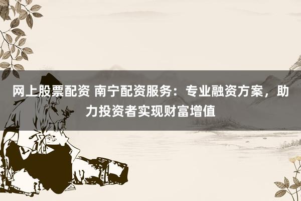 网上股票配资 南宁配资服务：专业融资方案，助力投资者实现财富增值