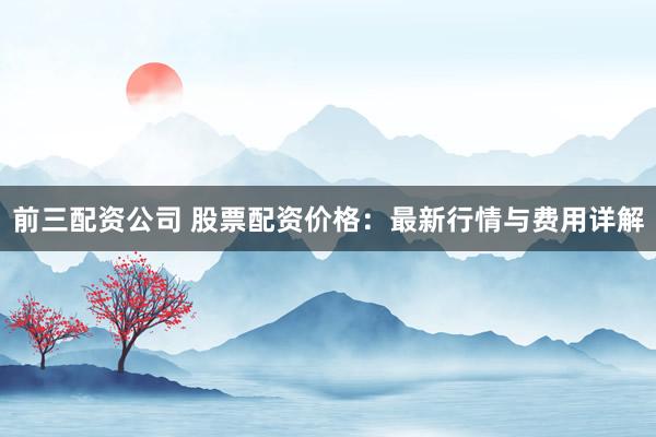 前三配资公司 股票配资价格：最新行情与费用详解