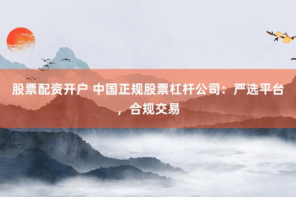 股票配资开户 中国正规股票杠杆公司：严选平台，合规交易