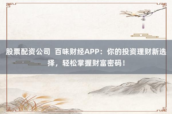 股票配资公司  百味财经APP：你的投资理财新选择，轻松掌握财富密码！