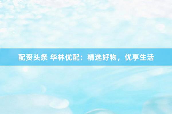 配资头条 华林优配：精选好物，优享生活