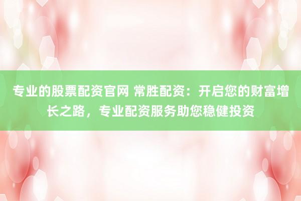 专业的股票配资官网 常胜配资：开启您的财富增长之路，专业配资服务助您稳健投资