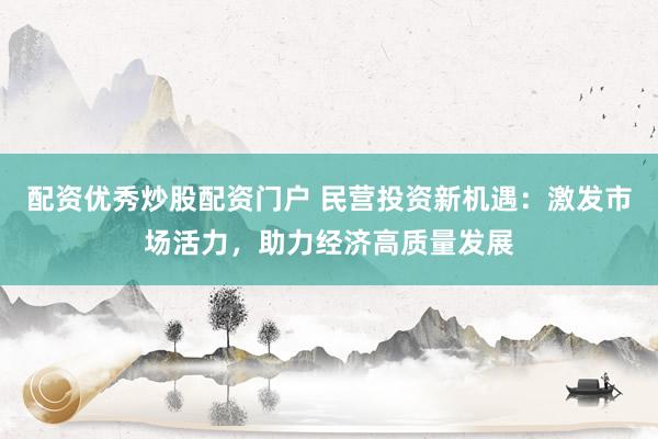 配资优秀炒股配资门户 民营投资新机遇：激发市场活力，助力经济高质量发展