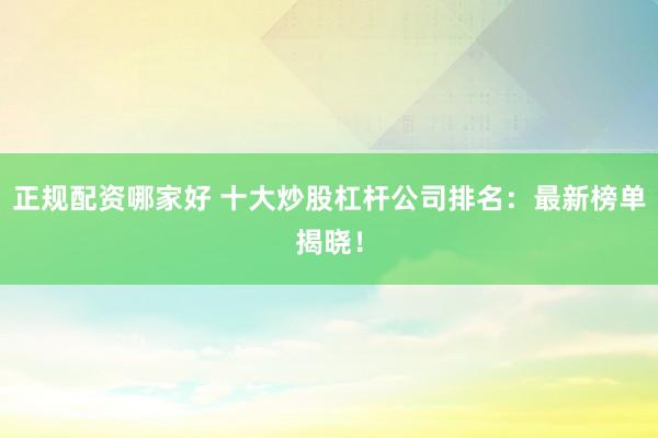 正规配资哪家好 十大炒股杠杆公司排名：最新榜单揭晓！