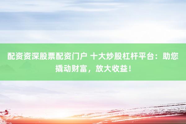 配资资深股票配资门户 十大炒股杠杆平台：助您撬动财富，放大收益！