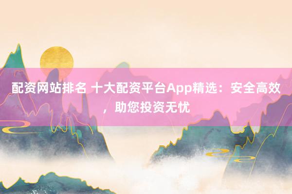 配资网站排名 十大配资平台App精选：安全高效，助您投资无忧