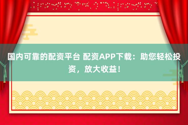 国内可靠的配资平台 配资APP下载：助您轻松投资，放大收益！