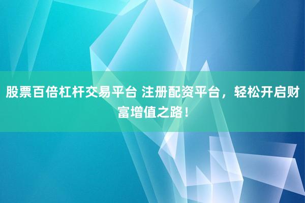 股票百倍杠杆交易平台 注册配资平台，轻松开启财富增值之路！