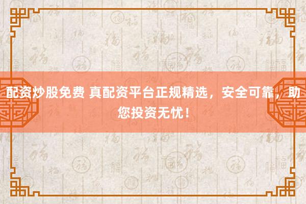 配资炒股免费 真配资平台正规精选，安全可靠，助您投资无忧！