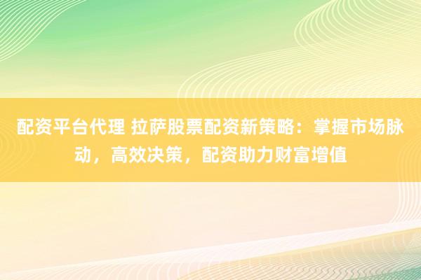配资平台代理 拉萨股票配资新策略：掌握市场脉动，高效决策，配资助力财富增值