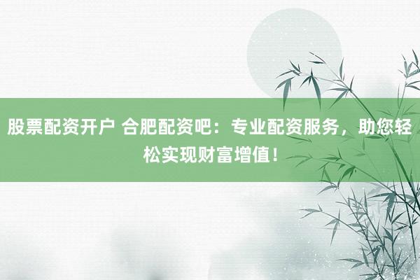 股票配资开户 合肥配资吧：专业配资服务，助您轻松实现财富增值！