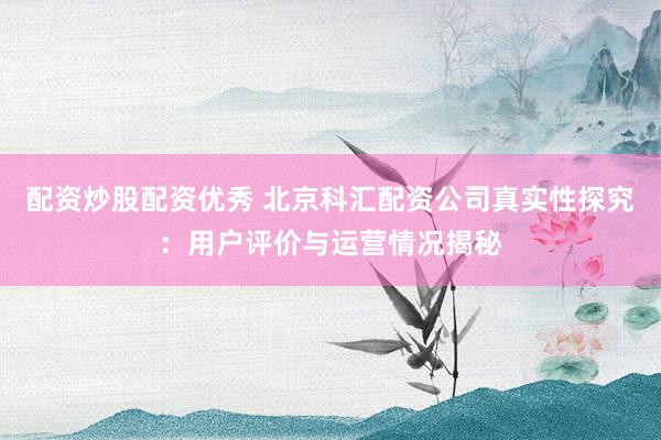配资炒股配资优秀 北京科汇配资公司真实性探究：用户评价与运营情况揭秘